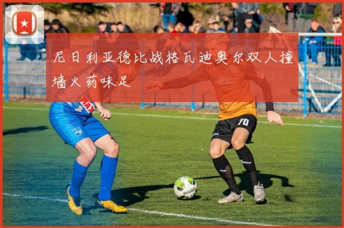 尼日利亚德比战格瓦迪奥尔双人撞墙火药味足