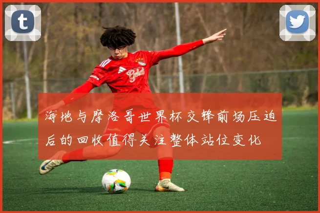 海地与摩洛哥世界杯交锋前场压迫后的回收值得关注整体站位变化