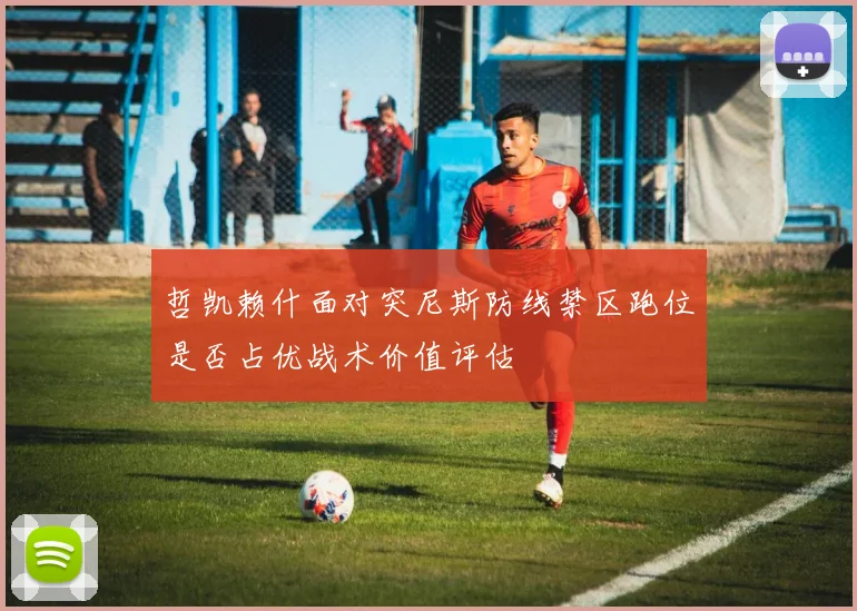 哲凯赖什面对突尼斯防线禁区跑位是否占优战术价值评估