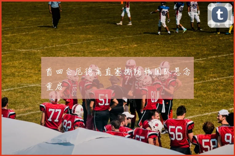 首回合厄德高直塞撕防韩国队悬念重启