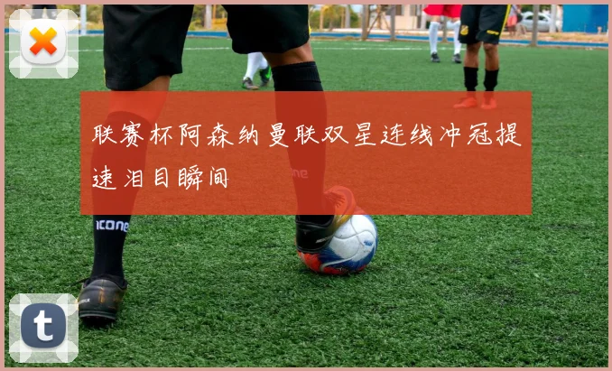 联赛杯阿森纳曼联双星连线冲冠提速泪目瞬间