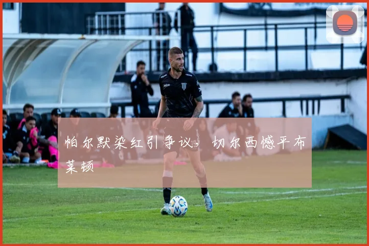 帕尔默染红引争议，切尔西憾平布莱顿