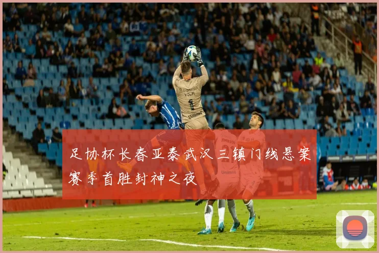 足协杯长春亚泰武汉三镇门线悬案赛季首胜封神之夜