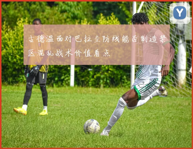 古德温面对巴拉圭防线能否制造禁区混乱战术价值看点