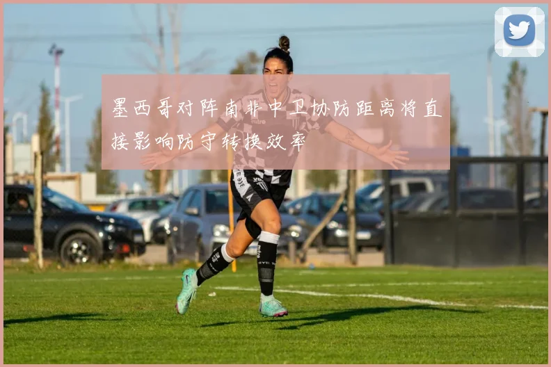 墨西哥对阵南非中卫协防距离将直接影响防守转换效率