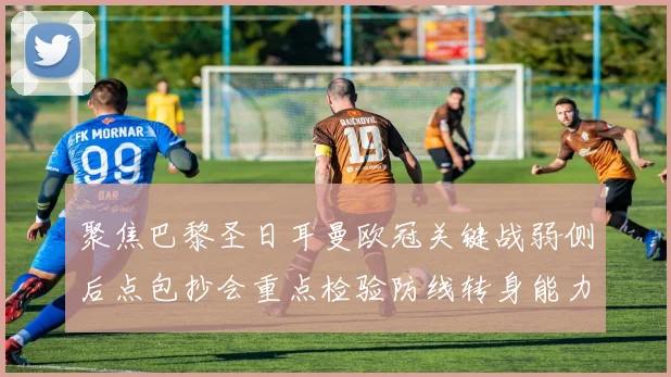聚焦巴黎圣日耳曼欧冠关键战弱侧后点包抄会重点检验防线转身能力