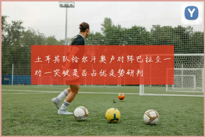 土耳其队恰尔汗奥卢对阵巴拉圭一对一突破是否占优走势研判