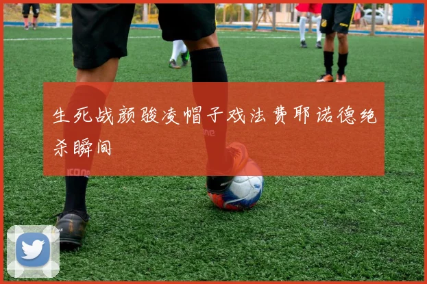 生死战颜骏凌帽子戏法费耶诺德绝杀瞬间