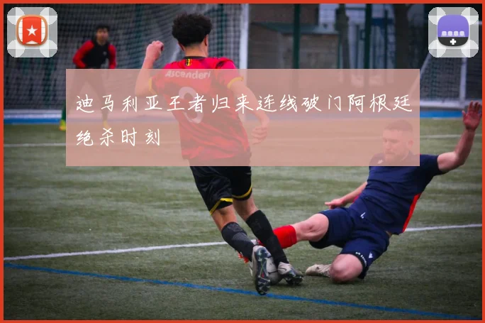 迪马利亚王者归来连线破门阿根廷绝杀时刻