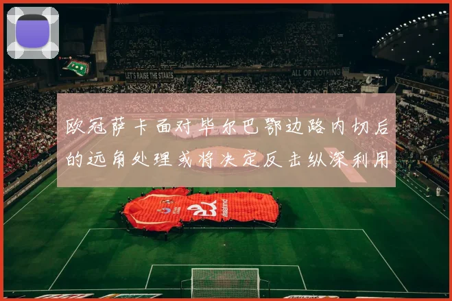 欧冠萨卡面对毕尔巴鄂边路内切后的远角处理或将决定反击纵深利用