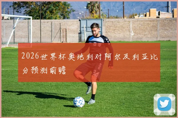 2026世界杯奥地利对阿尔及利亚比分预测前瞻